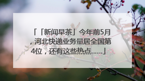 「新闻早茶」今年前5月，河北快递业务量居全国第4位，还有这些热点……