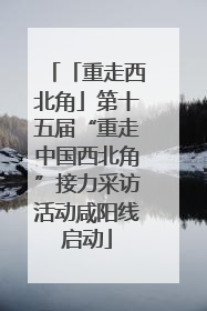 「重走西北角」第十五届“重走中国西北角”接力采访活动咸阳线启动