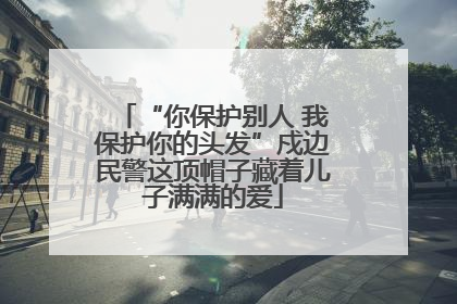 “你保护别人 我保护你的头发”戍边民警这顶帽子藏着儿子满满的爱