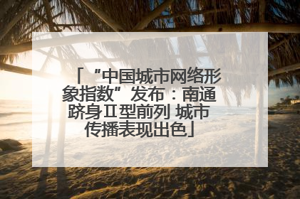 “中国城市网络形象指数”发布：南通跻身Ⅱ型前列 城市传播表现出色