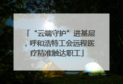 “云端守护”进基层，呼和浩特工会远程医疗精准触达职工