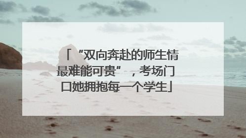 “双向奔赴的师生情最难能可贵”，考场门口她拥抱每一个学生