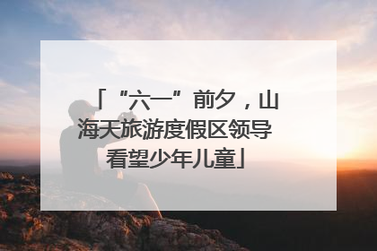 “六一”前夕，山海天旅游度假区领导看望少年儿童