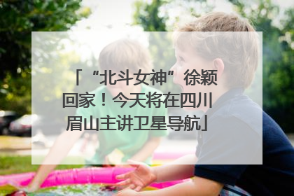 “北斗女神”徐颖回家！今天将在四川眉山主讲卫星导航