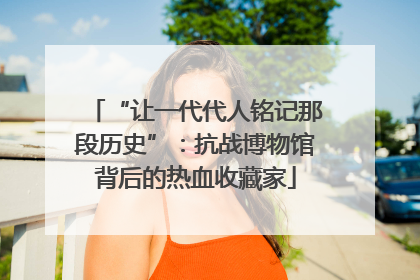 “让一代代人铭记那段历史”：抗战博物馆背后的热血收藏家