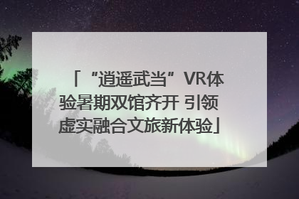 “逍遥武当”VR体验暑期双馆齐开 引领虚实融合文旅新体验