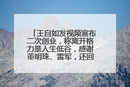 王自如发视频宣布二次创业，称离开格力是人生低谷，感谢董明珠、雷军，还回应了“工资条”：清楚自己要什么……