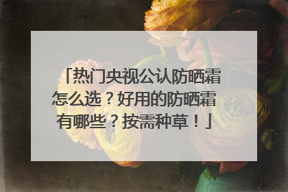 热门央视公认防晒霜怎么选？好用的防晒霜有哪些？按需种草！