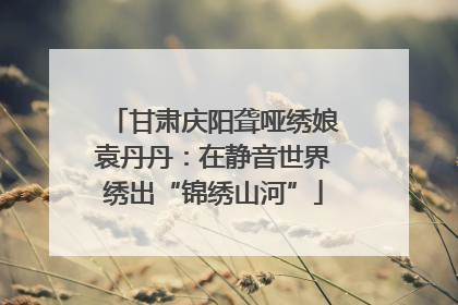 甘肃庆阳聋哑绣娘袁丹丹：在静音世界绣出“锦绣山河”