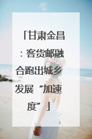 甘肃金昌：客货邮融合跑出城乡发展“加速度”