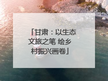 甘肃：以生态文旅之笔 绘乡村振兴画卷