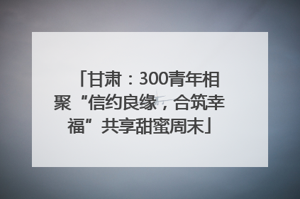 甘肃：300青年相聚“信约良缘，合筑幸福”共享甜蜜周末