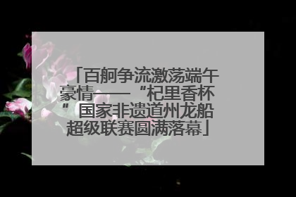 百舸争流激荡端午豪情——“杞里香杯”国家非遗道州龙船超级联赛圆满落幕