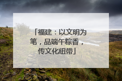 福建：以文明为笔，品端午粽香，传文化纽带