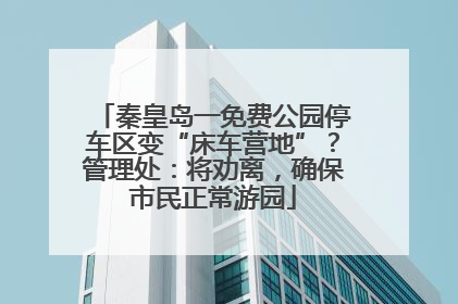 秦皇岛一免费公园停车区变“床车营地”？管理处：将劝离，确保市民正常游园