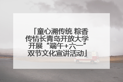 童心溯传统 粽香传情长青岛开放大学开展“端午+六一”双节文化宣讲活动