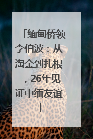 缅甸侨领李伯波：从淘金到扎根，26年见证中缅友谊