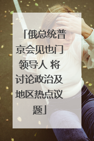 俄总统普京会见也门领导人 将讨论政治及地区热点议题