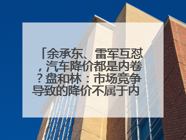 余承东、雷军互怼，汽车降价都是内卷？盘和林：市场竞争导致的降价不属于内卷式竞争