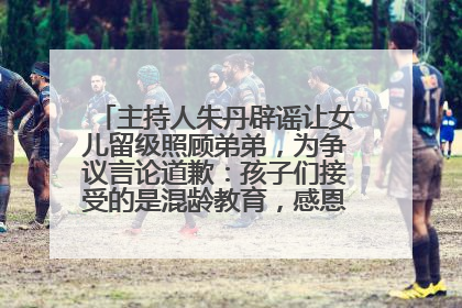 主持人朱丹辟谣让女儿留级照顾弟弟，为争议言论道歉：孩子们接受的是混龄教育，感恩每一条批评