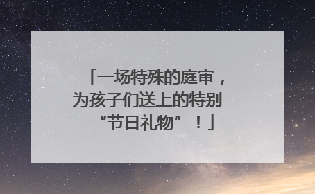 一场特殊的庭审，为孩子们送上的特别“节日礼物”！