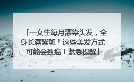 一女生每月漂染头发，全身长满紫斑！这些美发方式可能会致癌！紧急提醒