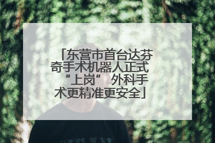 东营市首台达芬奇手术机器人正式“上岗” 外科手术更精准更安全