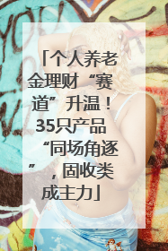 个人养老金理财“赛道”升温！35只产品“同场角逐”，固收类成主力