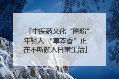 中医药文化“圈粉”年轻人 “草本香”正在不断融入日常生活