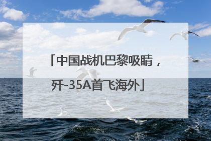 中国战机巴黎吸睛，歼-35A首飞海外