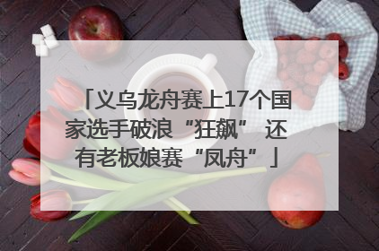 义乌龙舟赛上17个国家选手破浪“狂飙” 还有老板娘赛“凤舟”