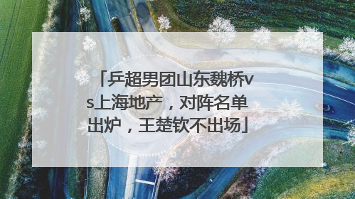 乒超男团山东魏桥vs上海地产，对阵名单出炉，王楚钦不出场