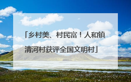 乡村美、村民富！人和镇清河村获评全国文明村