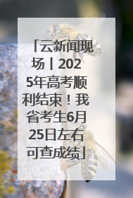 云新闻现场丨2025年高考顺利结束！我省考生6月25日左右可查成绩