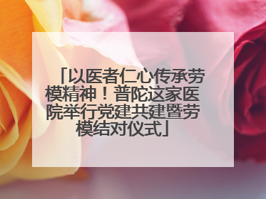 以医者仁心传承劳模精神！普陀这家医院举行党建共建暨劳模结对仪式