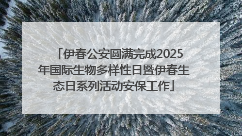 伊春公安圆满完成2025年国际生物多样性日暨伊春生态日系列活动安保工作