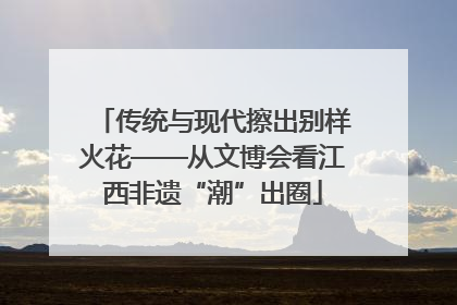 传统与现代擦出别样火花——从文博会看江西非遗“潮”出圈
