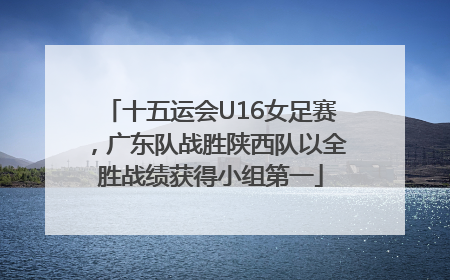 十五运会U16女足赛，广东队战胜陕西队以全胜战绩获得小组第一