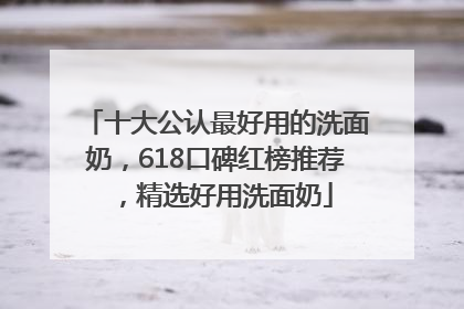 十大公认最好用的洗面奶，618口碑红榜推荐，精选好用洗面奶