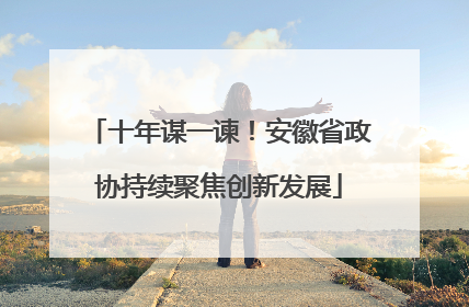 十年谋一谏！安徽省政协持续聚焦创新发展