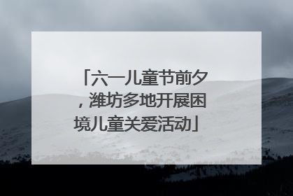 六一儿童节前夕，潍坊多地开展困境儿童关爱活动