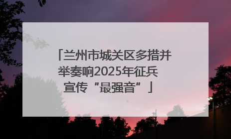 兰州市城关区多措并举奏响2025年征兵宣传“最强音”