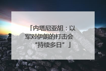 内塔尼亚胡：以军对伊朗的打击会“持续多日”
