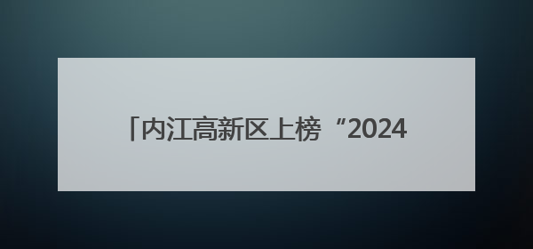 内江高新区上榜“2024四川高质量发展产业园区”