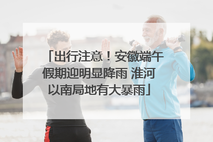 出行注意！安徽端午假期迎明显降雨 淮河以南局地有大暴雨