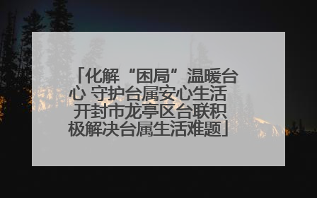 化解“困局”温暖台心 守护台属安心生活 开封市龙亭区台联积极解决台属生活难题