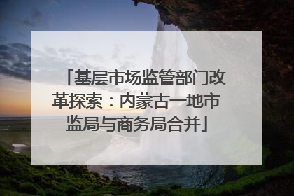 基层市场监管部门改革探索：内蒙古一地市监局与商务局合并