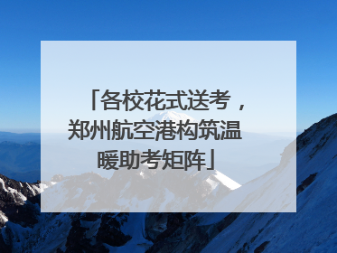 各校花式送考，郑州航空港构筑温暖助考矩阵