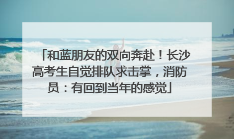 和蓝朋友的双向奔赴！长沙高考生自觉排队求击掌，消防员：有回到当年的感觉
