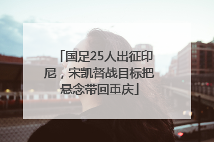 国足25人出征印尼，宋凯督战目标把悬念带回重庆
